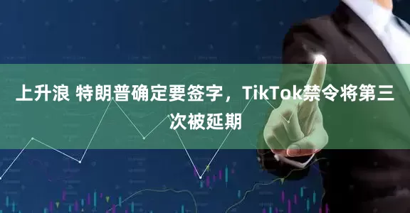上升浪 特朗普确定要签字，TikTok禁令将第三次被延期