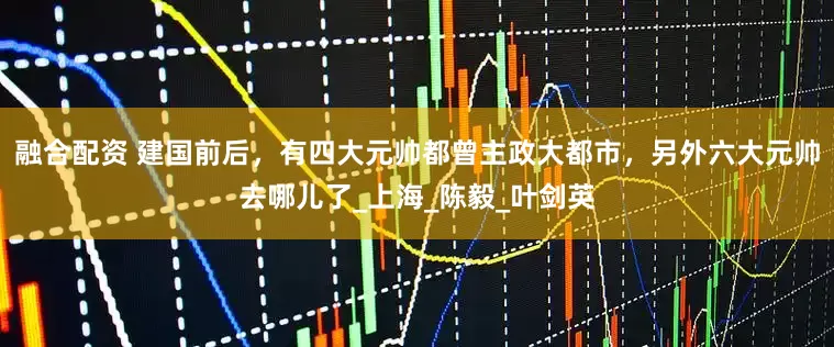 融合配资 建国前后，有四大元帅都曾主政大都市，另外六大元帅去哪儿了_上海_陈毅_叶剑英