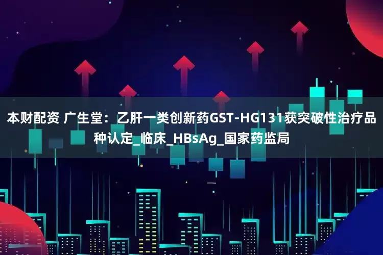 本财配资 广生堂：乙肝一类创新药GST-HG131获突破性治疗品种认定_临床_HBsAg_国家药监局