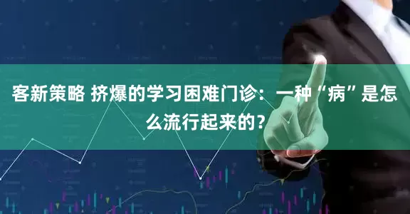 客新策略 挤爆的学习困难门诊：一种“病”是怎么流行起来的？