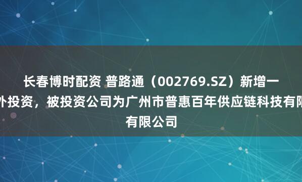 长春博时配资 普路通（002769.SZ）新增一起对外投资，被投资公司为广州市普惠百年供应链科技有限公司