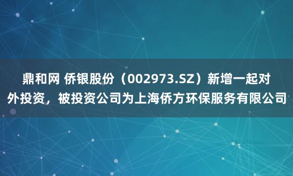 鼎和网 侨银股份（002973.SZ）新增一起对外投资，被投资公司为上海侨方环保服务有限公司