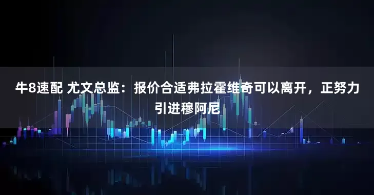 牛8速配 尤文总监：报价合适弗拉霍维奇可以离开，正努力引进穆阿尼