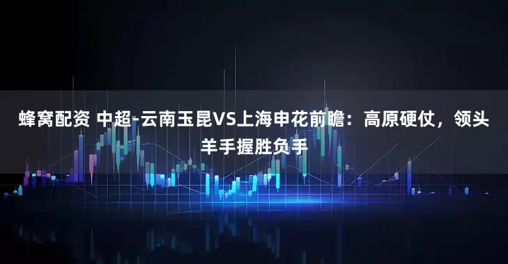 蜂窝配资 中超-云南玉昆VS上海申花前瞻：高原硬仗，领头羊手握胜负手