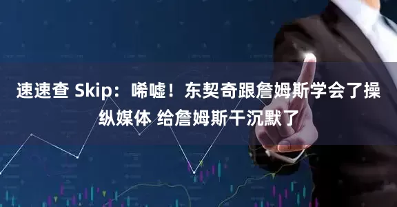 速速查 Skip：唏嘘！东契奇跟詹姆斯学会了操纵媒体 给詹姆斯干沉默了