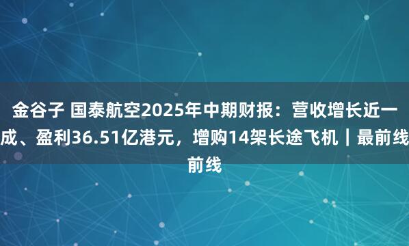金谷子 国泰航空2025年中期财报：营收增长近一成、盈利36.51亿港元，增购14架长途飞机｜最前线