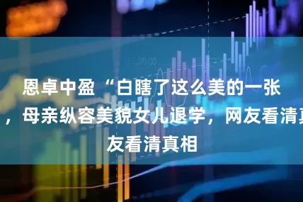 恩卓中盈 “白瞎了这么美的一张脸”，母亲纵容美貌女儿退学，网友看清真相