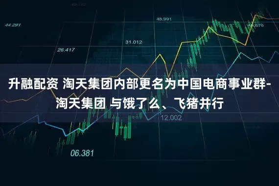 升融配资 淘天集团内部更名为中国电商事业群-淘天集团 与饿了么、飞猪并行
