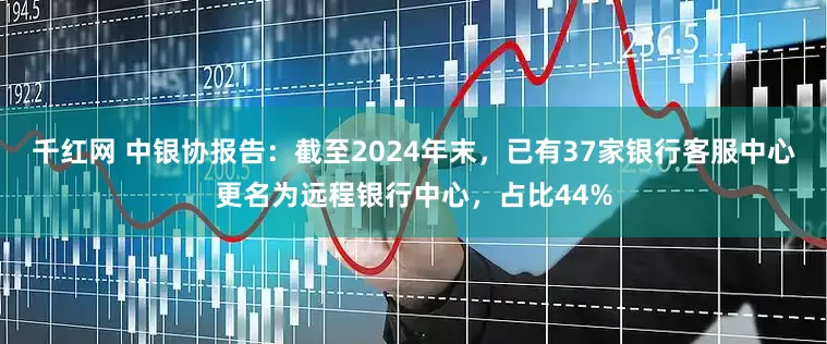 千红网 中银协报告：截至2024年末，已有37家银行客服中心更名为远程银行中心，占比44%