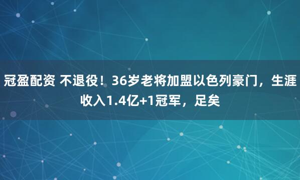 冠盈配资 不退役！36岁老将加盟以色列豪门，生涯收入1.4亿+1冠军，足矣