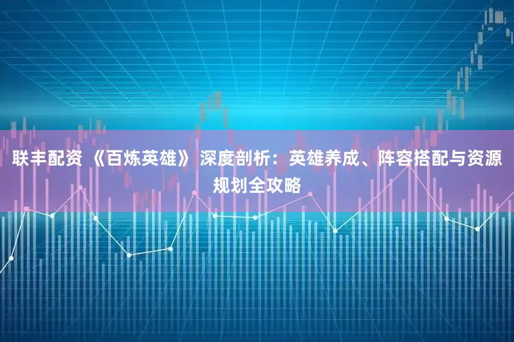 联丰配资 《百炼英雄》 深度剖析：英雄养成、阵容搭配与资源规划全攻略