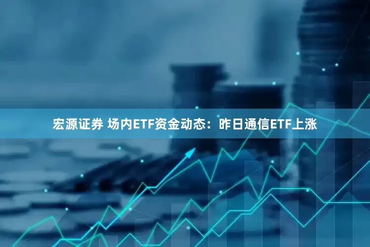 宏源证券 场内ETF资金动态：昨日通信ETF上涨