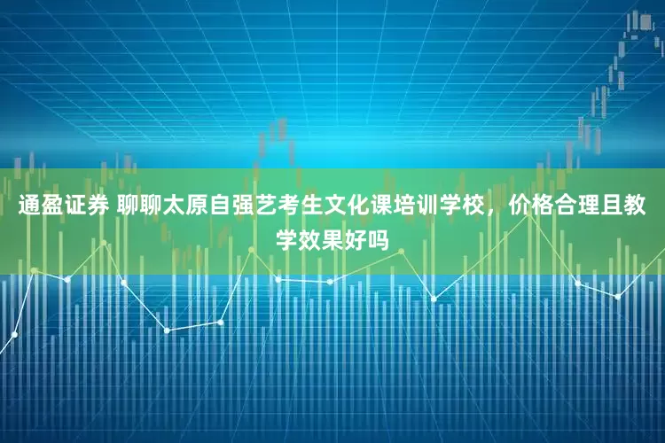 通盈证券 聊聊太原自强艺考生文化课培训学校，价格合理且教学效果好吗