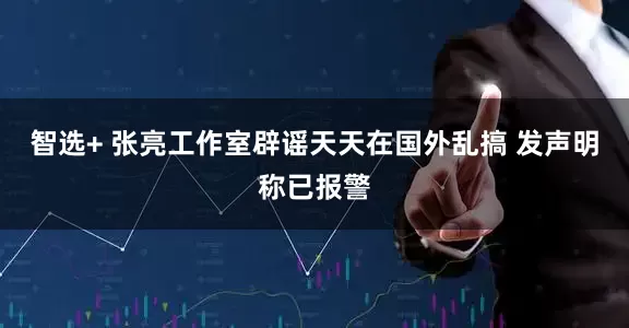 智选+ 张亮工作室辟谣天天在国外乱搞 发声明称已报警