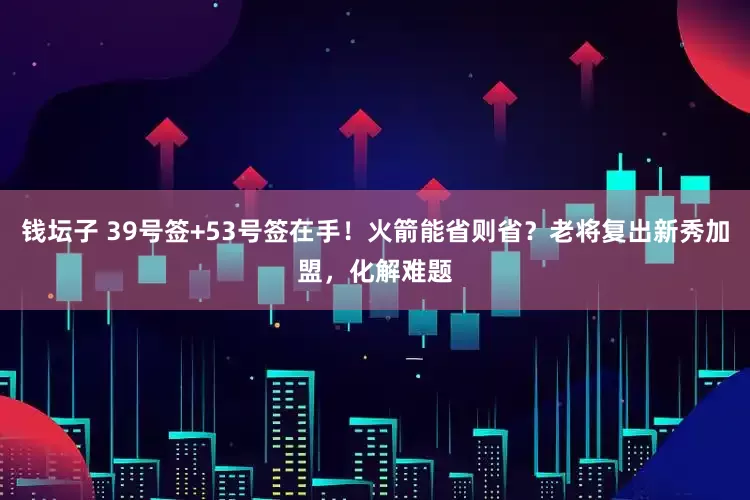 钱坛子 39号签+53号签在手！火箭能省则省？老将复出新秀加盟，化解难题