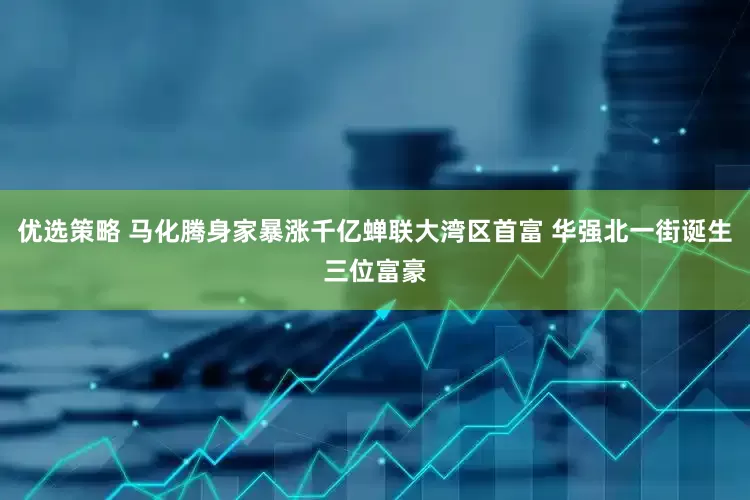 优选策略 马化腾身家暴涨千亿蝉联大湾区首富 华强北一街诞生三位富豪