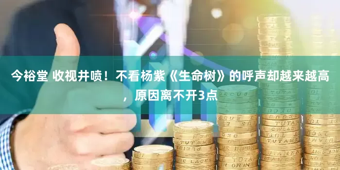 今裕堂 收视井喷！不看杨紫《生命树》的呼声却越来越高，原因离不开3点