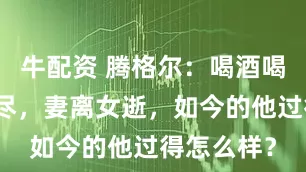 牛配资 腾格尔：喝酒喝到家财散尽，妻离女逝，如今的他过得怎么样？
